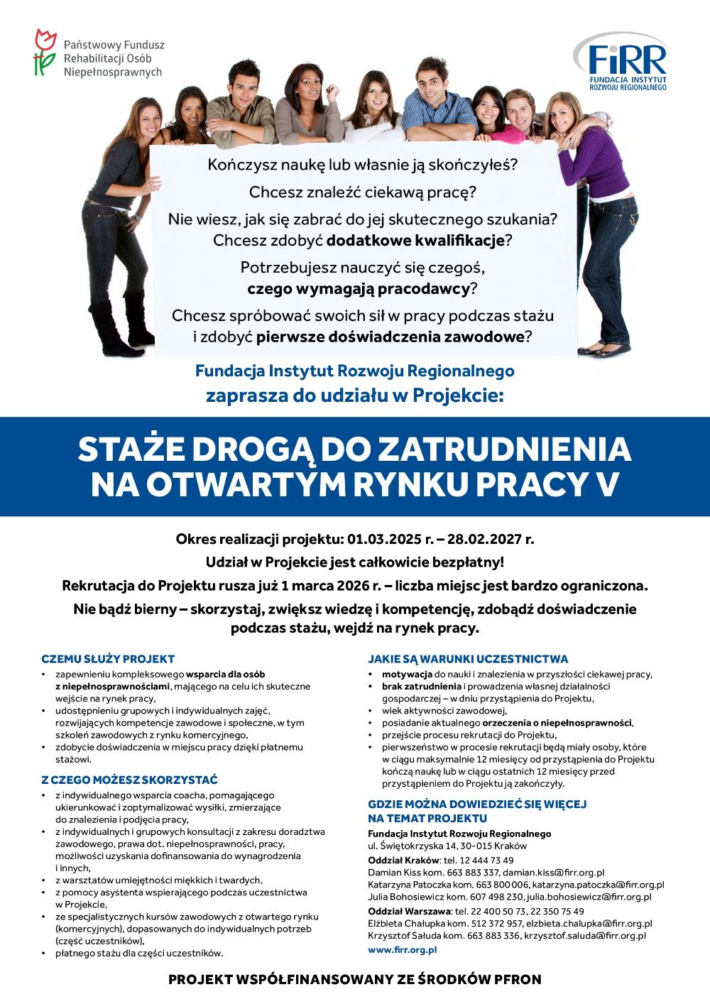 Plakat informacyjny Fundacji Instytut Rozwoju Regionalnego dotyczący projektu „Staże drogą do zatrudnienia na otwartym rynku pracy”. Na górze znajduje się zdjęcie grupy młodych ludzi opartych o dużą planszę z pytaniami skierowanymi do osób kończących naukę lub szukających pracy, dotyczącymi zdobycia kwalifikacji, doświadczenia zawodowego i znalezienia zatrudnienia.  Fundacja zaprasza do udziału w projekcie wspierającym osoby z niepełnosprawnościami w wejściu na rynek pracy poprzez szkolenia, doradztwo zawodowe, wsparcie coacha oraz możliwość odbycia płatnego stażu.  Projekt realizowany jest w okresie od 1 marca 2025 r. do 28 lutego 2027 r. Udział w projekcie jest bezpłatny, a rekrutacja rozpoczęła się 1 marca 2026 r. Liczba miejsc jest ograniczona.  Warunkiem udziału jest m.in. motywacja do nauki i znalezienia pracy, brak zatrudnienia w dniu przystąpienia do projektu, posiadanie aktualnego orzeczenia o niepełnosprawności oraz przejście procesu rekrutacyjnego.  Na dole plakatu znajdują się dane kontaktowe Fundacji Instytut Rozwoju Regionalnego w Krakowie i Warszawie oraz informacja, że projekt jest współfinansowany ze środków PFRON.